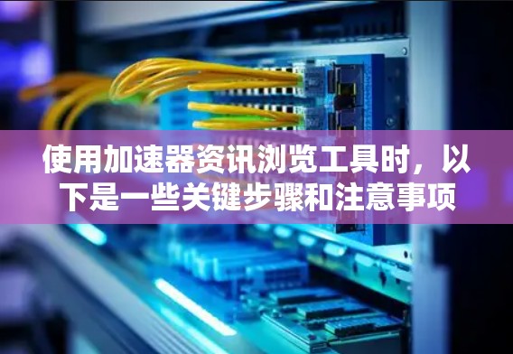 使用加速器资讯浏览工具时，以下是一些关键步骤和注意事项