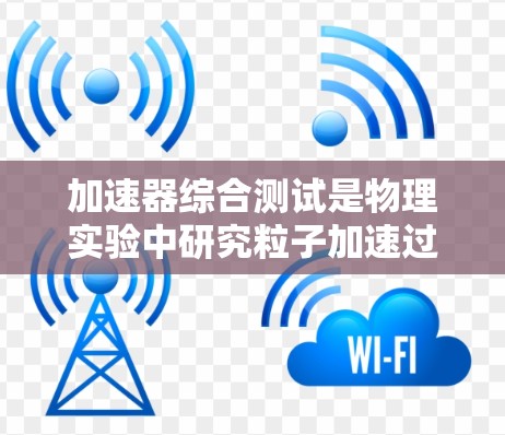 加速器综合测试是物理实验中研究粒子加速过程的重要手段，结合了多个实验器和设备的联合应用，旨在优化加速效果。以下是该领域的详细分析