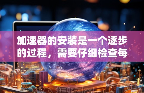 加速器的安装是一个逐步的过程，需要仔细检查每个步骤，确保每一步都正确无误地进行。以下是一步步的指南