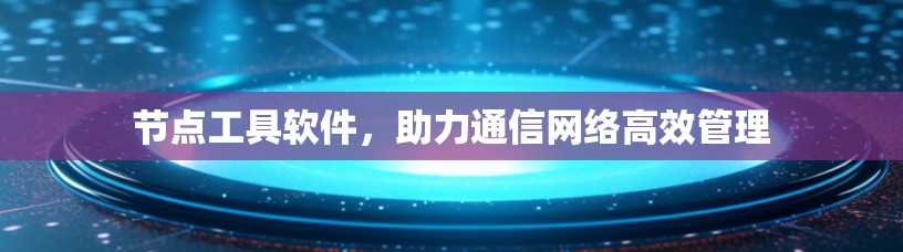 节点工具软件，助力通信网络高效管理