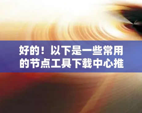好的！以下是一些常用的节点工具下载中心推荐，供你选择