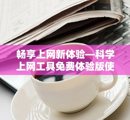 畅享上网新体验—科学上网工具免费体验版使用教程