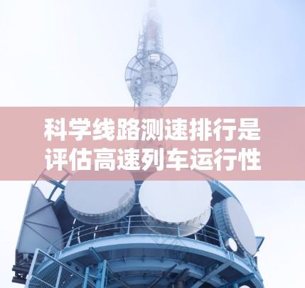 科学线路测速排行是评估高速列车运行性能的重要指标，通过综合多方面因素来衡量列车的运行效率和舒适度。以下是该排行的核心信息