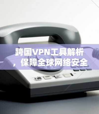跨国VPN工具解析，保障全球网络安全的可靠选择