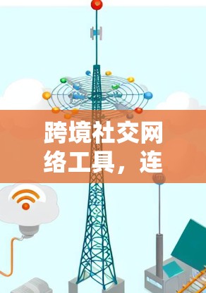 跨境社交网络工具，连接全球，创造价值—你的社交网络解决方案