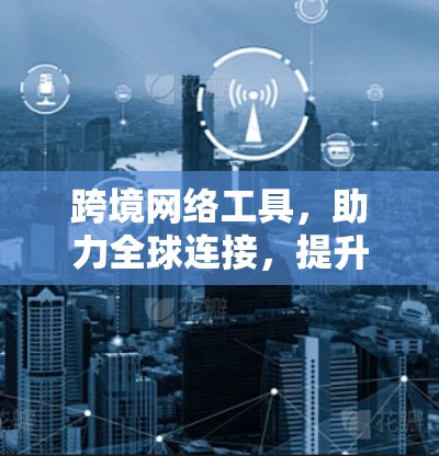 跨境网络工具，助力全球连接，提升网络效率的全球解决方案
