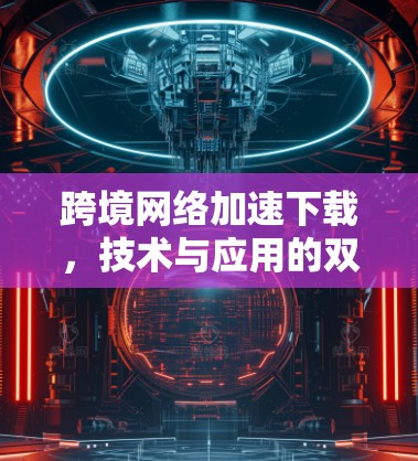 跨境网络加速下载，技术与应用的双刃剑