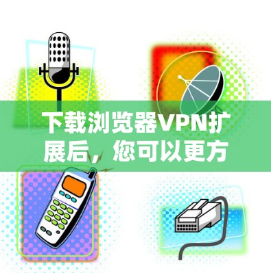 下载浏览器VPN扩展后，您可以更方便地访问VPN服务。以下是几种常用VPN扩展工具