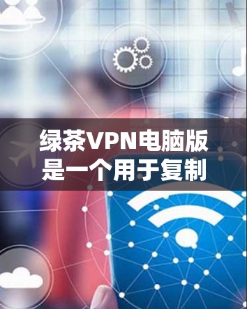 绿茶VPN电脑版是一个用于复制文件、加密和替换功能的软件，通常提供免费和付费两种版本。以下是基于您的问题和思考过程，整理出一个详细的解决方案