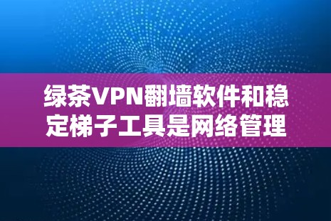 绿茶VPN翻墙软件和稳定梯子工具是网络管理中的重要工具，以下是它们的详细分析