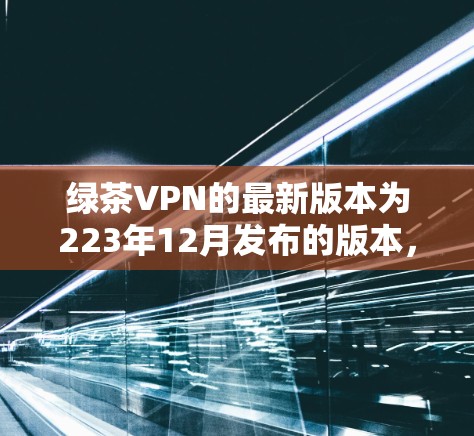 绿茶VPN的最新版本为223年12月发布的版本，详细介绍了其功能和使用方法。以下是全面的介绍