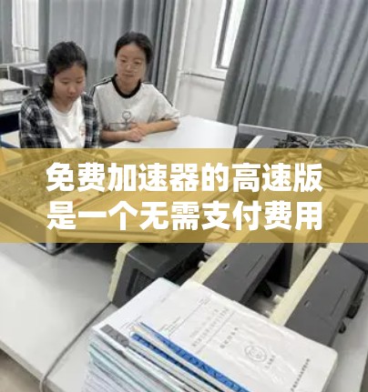 免费加速器的高速版是一个无需支付费用的自动加速工具，旨在帮助用户在车辆行驶过程中提升速度。以下是对该工具的详细分析和建议