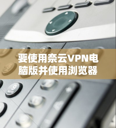 要使用奈云VPN电脑版并使用浏览器插件访问网站，您可以按照以下步骤操作