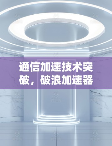 通信加速技术突破，破浪加速器最新版正式发布