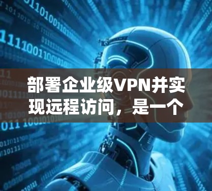 部署企业级VPN并实现远程访问，是一个复杂但系统化的流程，需要仔细规划和一步步完成。以下是详细的步骤指南