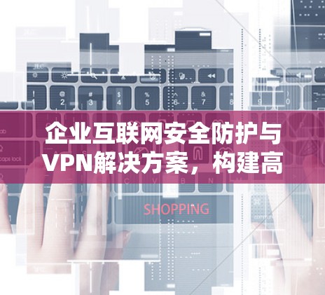 企业互联网安全防护与VPN解决方案，构建高效、安全的网络环境