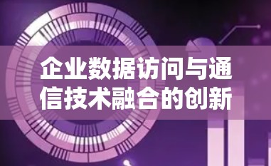 企业数据访问与通信技术融合的创新解决方案