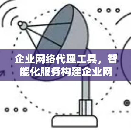 企业网络代理工具，智能化服务构建企业网络新秩序